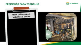 Boas práticas para
trabalhos a quente
Nos trabalhos a quente em
equipamentos, sempre remova
isolamentos térmicos ou outros
materiais combustíveis, proteja
os componentes do equipamento
ou sistema antes de realizar
trabalho de corte ou solda.
PERMISSÃO PARA TRABALHO
 
