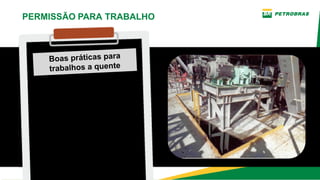 Boas práticas para
trabalhos a quente
Verificar existência de
vazamentos e sobre
aquecimento no
equipamento ou sistema
que sofrerá a intervenção.
PERMISSÃO PARA TRABALHO
 