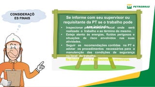 Se informe com seu supervisor ou
requisitante da PT se o trabalho pode
ser iniciado.
• Inspecionar previamente o local onde será
realizado  o  trabalho e ao término do mesmo.
• Esteja atento às energias, fluidos perigosos e
situações de risco envolvidos nas suas
atividades.
• Seguir as recomendações contidas na PT e
adotar os procedimentos necessários para a
manutenção das condições de segurança
no local  do trabalho.
Na dúvida chame o profissional de segurança.
CONSIDERAÇÕ
ES FINAIS
 