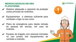 ✔ Sistema adequado e operante de proteção
contra princípio de incêndios.
✔ Equipamentos e sistemas suficiente para
combater o fogo no seu início.
✔ Plano de emergência para rápida retirada
do pessoal em serviço, em caso de
incêndio.
✔ Equipes de brigada com pessoas treinadas
no uso correto dos equipamentos de
combate a incêndio.
MEDIDAS BÁSICAS EM UMA
PLATAFORMA
 