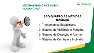 SÃO QUATRO AS MEDIDAS
BÁSICAS
1­ Treinamentos Específicos;
2­ Sistema de Vigilância e Patrulha;
3­ Sistema de Detecção e Alarme;
4­ Sistema de Combate a Incêndio.
MEDIDAS BÁSICAS EM UMA
PLATAFORMA
 