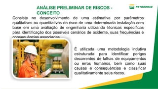 Consiste no desenvolvimento de uma estimativa por parâmetros
qualitativos ou quantitativos do risco de uma determinada instalação com
base em uma avaliação de engenharia utilizando técnicas específicas
para identificação dos possíveis cenários de acidente, suas frequências e
consequências associadas.
ANÁLISE PRELIMINAR DE RISCOS ­
CONCEITO
É utilizada uma metodologia indutiva
estruturada para identificar perigos
decorrentes de falhas de equipamentos
ou erros humanos, bem como suas
causas e consequências e classificar
qualitativamente seus riscos.
 
