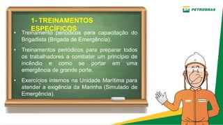 1­ TREINAMENTOS
ESPECÍFICOS
.
• Treinamento periódicos para capacitação do
Brigadista (Brigada de Emergência).
• Treinamentos periódicos para preparar todos
os trabalhadores a combater um princípio de
incêndio e como se portar em uma
emergência de grande porte.
• Exercícios internos na Unidade Marítima para
atender a exigência da Marinha (Simulado de
Emergência).
 