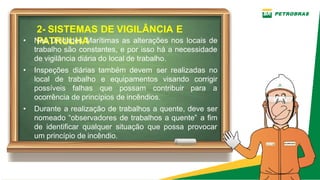 2­ SISTEMAS DE VIGILÂNCIA E
PATRULHA
• Nas Unidades Marítimas as alterações nos locais de
trabalho são constantes, e por isso há a necessidade
de vigilância diária do local de trabalho.
• Inspeções diárias também devem ser realizadas no
local de trabalho e equipamentos visando corrigir
possíveis falhas que possam contribuir para a
ocorrência de princípios de incêndios.
• Durante a realização de trabalhos a quente, deve ser
nomeado “observadores de trabalhos a quente” a fim
de identificar qualquer situação que possa provocar
um princípio de incêndio.
 