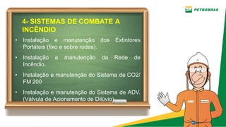 4­ SISTEMAS DE COMBATE A
INCÊNDIO
• Instalação e manutenção dos Extintores
Portáteis (fixo e sobre rodas).
• Instalação e manutenção da Rede de
Incêndio.
• Instalação e manutenção do Sistema de CO2/
FM 200
• Instalação e manutenção do Sistema de ADV.
(Válvula de Acionamento de Dilúvio)
 