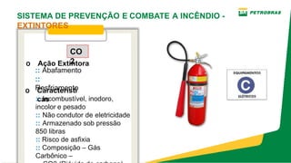 o Característi
cas
CO
2
o Ação Extintora
:: Incombustível, inodoro,
incolor e pesado
:: Não condutor de eletricidade
:: Armazenado sob pressão
850 libras
:: Risco de asfixia
:: Composição – Gás
Carbônico –
:: Abafamento
::
Resfriamento
SISTEMA DE PREVENÇÃO E COMBATE A INCÊNDIO ­
EXTINTORES
 