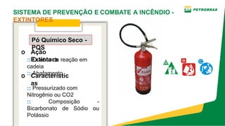 o Ação
Extintora
o Característic
as
Pó Químico Seco ­
PQS
:: Quebra da reação em
cadeia
:: Abafamento
:: Pressurizado com
Nitrogênio ou CO2
:: Composição ­
Bicarbonato de Sódio ou
Potássio
SISTEMA DE PREVENÇÃO E COMBATE A INCÊNDIO ­
EXTINTORES
 