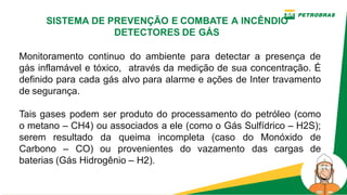 Monitoramento continuo do ambiente para detectar a presença de
gás inflamável e tóxico, através da medição de sua concentração. É
definido para cada gás alvo para alarme e ações de Inter travamento
de segurança.
Tais gases podem ser produto do processamento do petróleo (como
o metano – CH4) ou associados a ele (como o Gás Sulfídrico – H2S);
serem resultado da queima incompleta (caso do Monóxido de
Carbono – CO) ou provenientes do vazamento das cargas de
baterias (Gás Hidrogênio – H2).
SISTEMA DE PREVENÇÃO E COMBATE A INCÊNDIO
DETECTORES DE GÁS
 