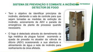 • Tem o objetivo de identificar princípios de
incêndio, alertando a sala de controle para que
sejam tomadas as medidas de extinção do
incêndio, acionamento de ADV e parada de
emergência da planta de processo quando
necessário.
• O fogo é detectado através do derretimento da
liga metálica do plugue fusível ocorrendo a
queda de pressão no atuador da válvula de
dilúvio (ADV) ocasionando a sua abertura e
alimentando de água a rede de incêndio para
resfriamento da área afetada.
SISTEMA DE PREVENÇÃO E COMBATE A INCÊNDIO
DETECTOR DE FOGO
 