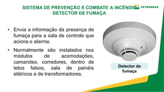 • Envia a informação da presença de
fumaça para a sala de controle que
aciona o alarme.
• Normalmente são instalados nos
módulos de acomodações,
camarotes, corredores, dentro de
tetos falsos, sala de painéis
elétricos e de transformadores.
Detector de
fumaça
SISTEMA DE PREVENÇÃO E COMBATE A INCÊNDIO
DETECTOR DE FUMAÇA
 