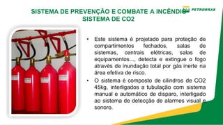 • Este sistema é projetado para proteção de
compartimentos fechados, salas de
sistemas, centrais elétricas, salas de
equipamentos..., detecta e extingue o fogo
através de inundação total por gás inerte na
área efetiva de risco.
• O sistema é composto de cilindros de CO2
45kg, interligados a tubulação com sistema
manual e automático de disparo, interligado
ao sistema de detecção de alarmes visual e
sonoro.
SISTEMA DE PREVENÇÃO E COMBATE A INCÊNDIO
SISTEMA DE CO2
 