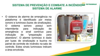 • O sistema de alarme de emergência na
plataforma é identificado por meios
sonoro e luminoso (luzes de sinalização).
O sistema sonoro possui som
intermitente para indicação de
emergência e sinal contínuo para
indicação de “preparação para
abandono”. O alarme luminoso é dado
por luzes de sinalização e buzina no
painel de controle de incêndio na sala de
controle. Estes sinais luminosos indicam
a área envolvida.
SISTEMA DE PREVENÇÃO E COMBATE A INCÊNDIO
SISTEMA DE ALARME
 