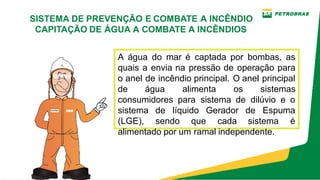 Introdução
A água do mar é captada por bombas, as
quais a envia na pressão de operação para
o anel de incêndio principal. O anel principal
de água alimenta os sistemas
consumidores para sistema de dilúvio e o
sistema de líquido Gerador de Espuma
(LGE), sendo que cada sistema é
alimentado por um ramal independente.
SISTEMA DE PREVENÇÃO E COMBATE A INCÊNDIO
CAPITAÇÃO DE ÁGUA A COMBATE A INCÊNDIOS
 