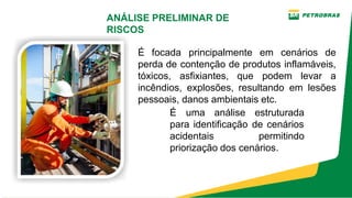 É uma análise estruturada
para identificação de cenários
acidentais permitindo
priorização dos cenários.
É focada principalmente em cenários de
perda de contenção de produtos inflamáveis,
tóxicos, asfixiantes, que podem levar a
incêndios, explosões, resultando em lesões
pessoais, danos ambientais etc.
ANÁLISE PRELIMINAR DE
RISCOS
 