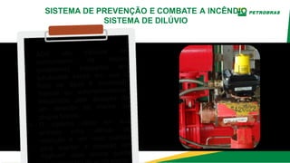 • ADV são válvulas de
acionamento de dilúvio
(projetores) instalados em
tubulações secas em que o
fluxo de água é controlado
manual ou automaticamente,
disparados pela ativação de
um detector de chama ou
plugue fusível.
• O sistema utiliza em sua
entrada uma válvula de
retenção e um vaso pulmão
para manter a pressão em
7kgf/cm² caso ocorra queda
nta.
SISTEMA DE PREVENÇÃO E COMBATE A INCÊNDIO
SISTEMA DE DILÚVIO
 