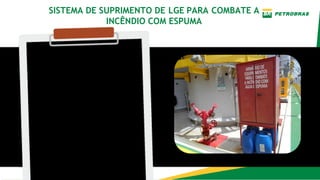 Introdução
O sistema fornece LGE
(Líquido gerador de
espuma) para todos os
sistemas consumidores fixos
de combate a incêndio da
plataforma, sendo
composto por bombas, rede
de suprimento e
reservatório de LGE.
SISTEMA DE SUPRIMENTO DE LGE PARA COMBATE A
INCÊNDIO COM ESPUMA
 