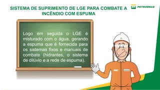 SISTEMA DE SUPRIMENTO DE LGE PARA COMBATE A
INCÊNDIO COM ESPUMA
Logo em seguida o LGE é
misturado com o água, gerando
a espuma que é fornecida para
os sistemas fixos e manuais de
combate (hidrantes, o sistema
de dilúvio e a rede de espuma).
 