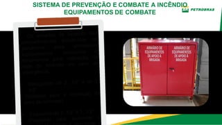 Os armários de incêndio são
compartimentos distribuídos na
plataforma para armazenar
equipamentos, acessórios e
ferramentas para utilização na
rede de incêndio em caso de
emergência.
• Mangueiras de 2. 1/2” e de 1.
1/2”
(Utilizado para a formação de
linha de combate).
• Esguichos de 2. 1/2” e 1. 1/2”
(Projetado para aumentar a
o
SISTEMA DE PREVENÇÃO E COMBATE A INCÊNDIO
EQUIPAMENTOS DE COMBATE
 