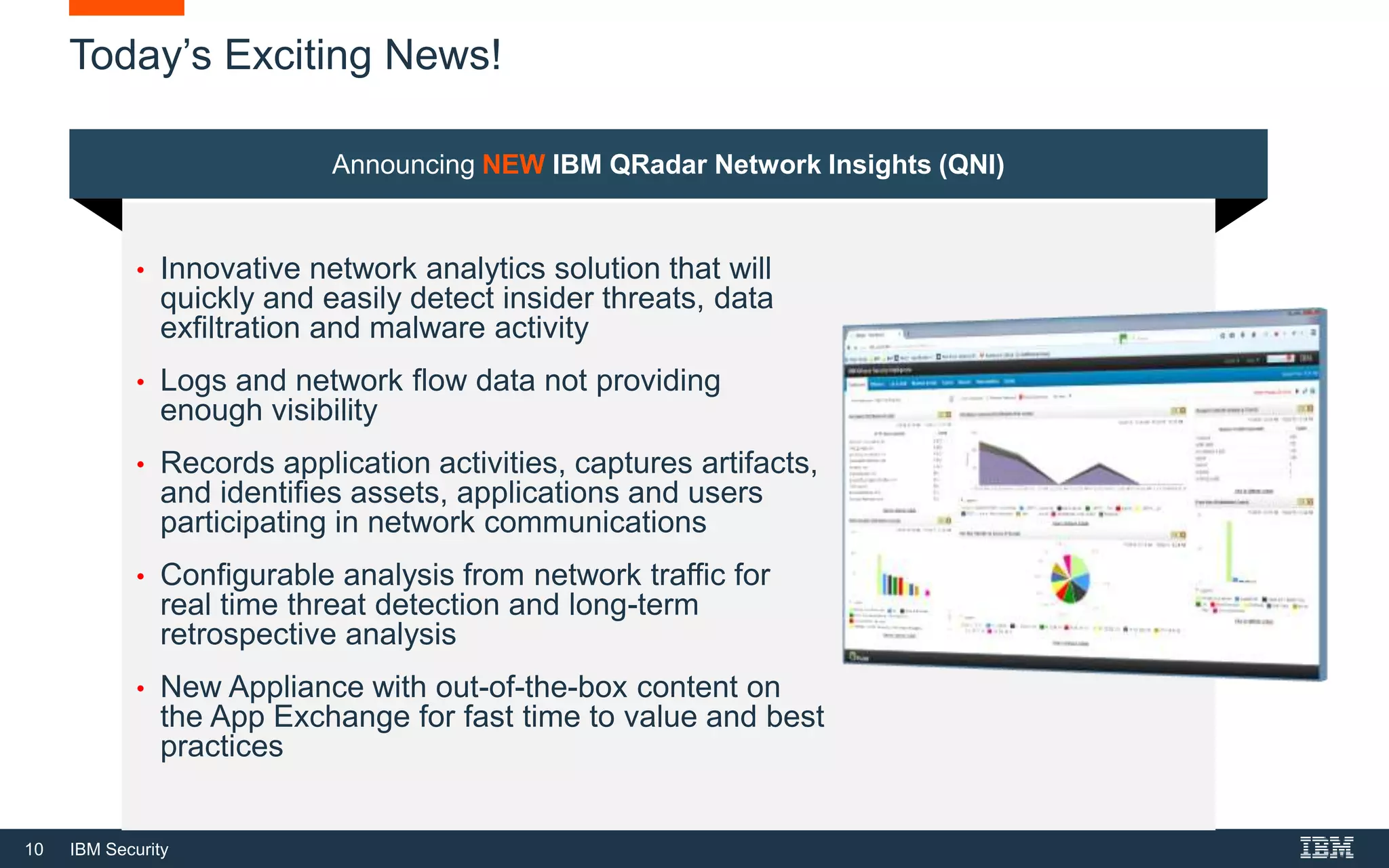 10 IBM Security
Today’s Exciting News!
Announcing NEW IBM QRadar Network Insights (QNI)
• Innovative network analytics solution that will
quickly and easily detect insider threats, data
exfiltration and malware activity
• Logs and network flow data not providing
enough visibility
• Records application activities, captures artifacts,
and identifies assets, applications and users
participating in network communications
• Configurable analysis from network traffic for
real time threat detection and long-term
retrospective analysis
• New Appliance with out-of-the-box content on
the App Exchange for fast time to value and best
practices
 