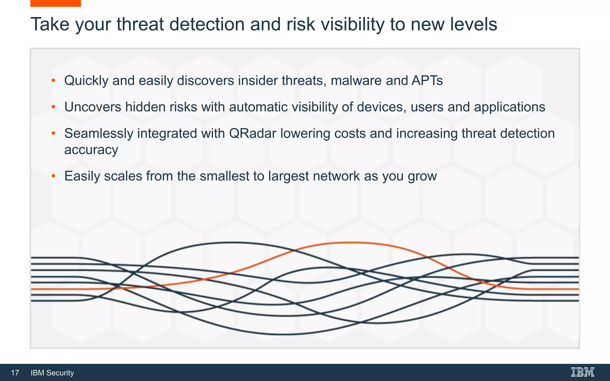 17 IBM Security
Take your threat detection and risk visibility to new levels
• Quickly and easily discovers insider threats, malware and APTs
• Uncovers hidden risks with automatic visibility of devices, users and applications
• Seamlessly integrated with QRadar lowering costs and increasing threat detection
accuracy
• Easily scales from the smallest to largest network as you grow
 