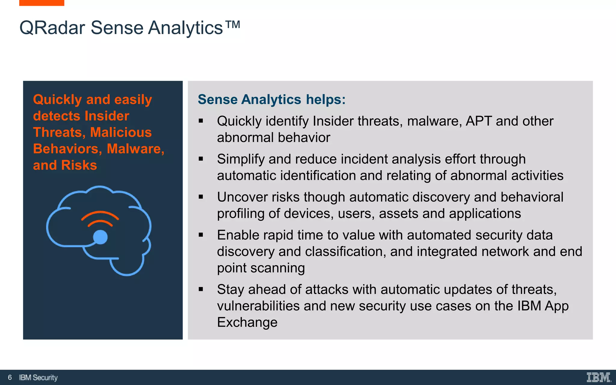 6
QRadar Sense Analytics™
Quickly and easily
detects Insider
Threats, Malicious
Behaviors, Malware,
and Risks
Sense Analytics helps:
 Quickly identify Insider threats, malware, APT and other
abnormal behavior
 Simplify and reduce incident analysis effort through
automatic identification and relating of abnormal activities
 Uncover risks though automatic discovery and behavioral
profiling of devices, users, assets and applications
 Enable rapid time to value with automated security data
discovery and classification, and integrated network and end
point scanning
 Stay ahead of attacks with automatic updates of threats,
vulnerabilities and new security use cases on the IBM App
Exchange
 