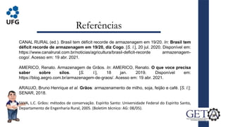 Referências
21
CANAL RURAL (ed.). Brasil tem déficit recorde de armazenagem em 19/20. In: Brasil tem
déficit recorde de armazenagem em 19/20, diz Cogo. [S. l.], 20 jul. 2020. Disponível em:
https://www.canalrural.com.br/noticias/agricultura/brasil-deficit-recorde armazenagem-
cogo/. Acesso em: 19 abr. 2021.
AMERICO, Renato. Armazenagem de Grãos. In: AMERICO, Renato. O que voce precisa
saber sobre silos. [S. l.], 18 jan. 2019. Disponível em:
https://blog.aegro.com.br/armazenagem-de-graos/. Acesso em: 19 abr. 2021.
ARAUJO, Bruno Henrique et al. Grãos: armazenamento de milho, soja, feijão e café. [S. l.]:
SENAR, 2018.
SILVA, L.C. Grãos: métodos de conservação. Espírito Santo: Universidade Federal do Espírito Santo,
Departamento de Engenharia Rural, 2005. (Boletim técnico: AG: 08/05).
 