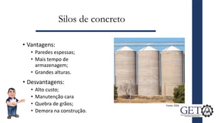 Silos de concreto
• Vantagens:
• Paredes espessas;
• Mais tempo de
armazenagem;
• Grandes alturas.
9
Fonte: ESSS
• Desvantagens:
• Alto custo;
• Manutenção cara
• Quebra de grãos;
• Demora na construção.
 