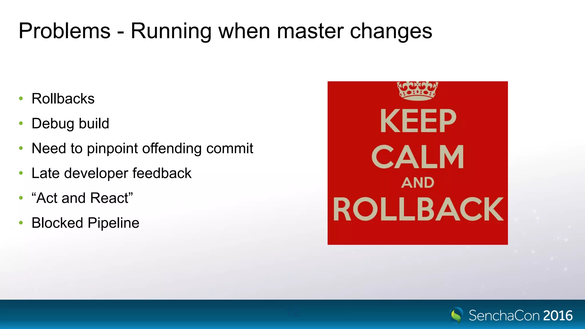 Problems - Running when master changes
• Rollbacks
• Debug build
• Need to pinpoint offending commit
• Late developer feedback
• “Act and React”
• Blocked Pipeline
12