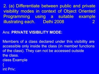 2. (a) Differentiate between public and private
visibility modes in context of Object Oriented
Programming using a suitable example
illustrating each. Delhi 2008 2
Ans: PRIVATE VISIBILITY MODE:
Members of a class declared under this visibility are
accessible only inside the class (in member functions
of the class). They can not be accessed outside
the class.
class Example
{
int Priv;
 