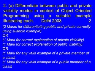 2. (a) Differentiate between public and private
visibility modes in context of Object Oriented
Programming using a suitable example
illustrating each. Delhi 2008 2
(2 Marks for differentiating public and private correctly
using suitable example)
OR
(1 Mark for correct explanation of private visibility)
(1 Mark for correct explanation of public visibility)
OR
(1 Mark for any valid example of a private member of
a class)
(1 Mark for any valid example of a public member of a
class)
 