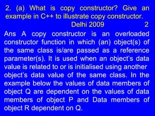 2. (a) What is copy constructor? Give an
example in C++ to illustrate copy constructor.
Delhi 2009 2
Ans A copy constructor is an overloaded
constructor function in which (an) object(s) of
the same class is/are passed as a reference
parameter(s). It is used when an object’s data
value is related to or is initialised using another
object’s data value of the same class. In the
example below the values of data members of
object Q are dependent on the values of data
members of object P and Data members of
object R dependent on Q.
 