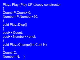 Play:: Play (Play &P) //copy constructor
{
Count=P.Count+l0;
Number=P.Number+20;
}
void Play::Disp()
{
cout<<Count;
cout<<Number<<endl;
}
void Play::Change(int C,int N)
{
Count=C;
Number=N; }
 
