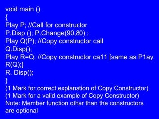 void main ()
{
Play P; //Call for constructor
P.Disp (); P.Change(90,80) ;
Play Q(P); //Copy constructor call
Q.Disp();
Play R=Q; //Copy constructor ca11 [same as P1ay
R(Q);]
R. Disp();
}
(1 Mark for correct explanation of Copy Constructor)
(1 Mark for a valid example of Copy Constructor)
Note: Member function other than the constructors
are optional
 