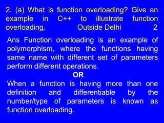 2. (a) What is function overloading? Give an
example in C++ to illustrate function
overloading. Outside Delhi 2
Ans Function overloading is an example of
polymorphism, where the functions having
same name with different set of parameters
perform different operations.
OR
When a function is having more than one
definition and differentiable by the
number/type of parameters is known as
function overloading.
 
