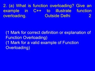 2. (a) What is function overloading? Give an
example in C++ to illustrate function
overloading. Outside Delhi 2
(1 Mark for correct definition or explanation of
Function Overloading)
(1 Mark for a valid example of Function
Overloading)
 