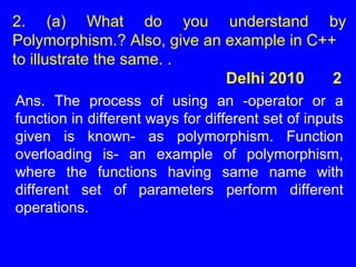 2. (a) What do you understand by
Polymorphism.? Also, give an example in C++
to illustrate the same. .
Delhi 2010 2
Ans. The process of using an -operator or a
function in different ways for different set of inputs
given is known- as polymorphism. Function
overloading is- an example of polymorphism,
where the functions having same name with
different set of parameters perform different
operations.
 
