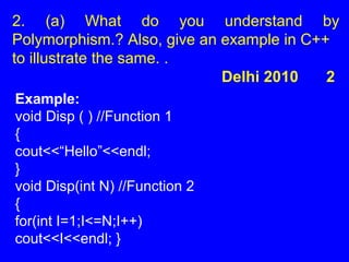2. (a) What do you understand by
Polymorphism.? Also, give an example in C++
to illustrate the same. .
Delhi 2010 2
Example:
void Disp ( ) //Function 1
{
cout<<“Hello”<<endl;
}
void Disp(int N) //Function 2
{
for(int I=1;I<=N;I++)
cout<<I<<endl; }
 