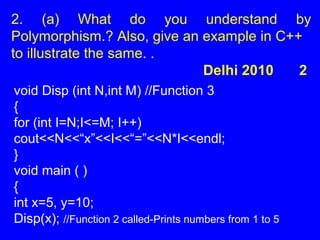 2. (a) What do you understand by
Polymorphism.? Also, give an example in C++
to illustrate the same. .
Delhi 2010 2
void Disp (int N,int M) //Function 3
{
for (int I=N;I<=M; I++)
cout<<N<<“x”<<I<<“=”<<N*I<<endl;
}
void main ( )
{
int x=5, y=10;
Disp(x); //Function 2 called-Prints numbers from 1 to 5
 