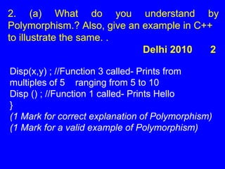 2. (a) What do you understand by
Polymorphism.? Also, give an example in C++
to illustrate the same. .
Delhi 2010 2
Disp(x,y) ; //Function 3 called- Prints from
multiples of 5 ranging from 5 to 10
Disp () ; //Function 1 called- Prints Hello
}
(1 Mark for correct explanation of Polymorphism)
(1 Mark for a valid example of Polymorphism)
 