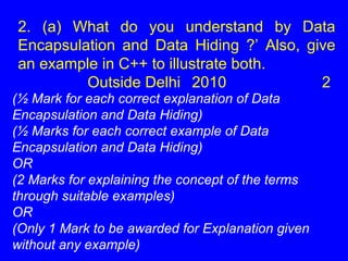 2. (a) What do you understand by Data
Encapsulation and Data Hiding ?’ Also, give
an example in C++ to illustrate both.
Outside Delhi 2010 2
(½ Mark for each correct explanation of Data
Encapsulation and Data Hiding)
(½ Marks for each correct example of Data
Encapsulation and Data Hiding)
OR
(2 Marks for explaining the concept of the terms
through suitable examples)
OR
(Only 1 Mark to be awarded for Explanation given
without any example)
 