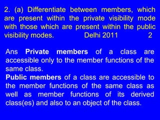 2. (a) Differentiate between members, which
are present within the private visibility mode
with those which are present within the public
visibility modes. Delhi 2011 2
Ans Private members of a class are
accessible only to the member functions of the
same class.
Public members of a class are accessible to
the member functions of the same class as
well as member functions of its derived
class(es) and also to an object of the class.
 