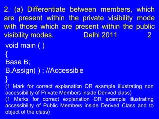 2. (a) Differentiate between members, which
are present within the private visibility mode
with those which are present within the public
visibility modes. Delhi 2011 2
void main ( )
{
Base B;
B.Assign( ) ; //Accessible
}
(1 Mark for correct explanation OR example illustrating non
accessibility of Private Members inside Derived class)
(1 Marks for correct explanation OR example illustrating
accessibility of Public Members inside Derived Class and to
object of the class)
 