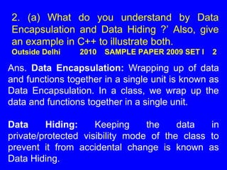 2. (a) What do you understand by Data
Encapsulation and Data Hiding ?’ Also, give
an example in C++ to illustrate both.
Outside Delhi 2010 SAMPLE PAPER 2009 SET I 2
Ans. Data Encapsulation: Wrapping up of data
and functions together in a single unit is known as
Data Encapsulation. In a class, we wrap up the
data and functions together in a single unit.
Data Hiding: Keeping the data in
private/protected visibility mode of the class to
prevent it from accidental change is known as
Data Hiding.
 