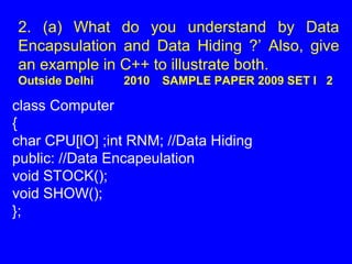 2. (a) What do you understand by Data
Encapsulation and Data Hiding ?’ Also, give
an example in C++ to illustrate both.
Outside Delhi 2010 SAMPLE PAPER 2009 SET I 2
class Computer
{
char CPU[lO] ;int RNM; //Data Hiding
public: //Data Encapeulation
void STOCK();
void SHOW();
};
 