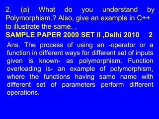2. (a) What do you understand by
Polymorphism.? Also, give an example in C++
to illustrate the same. .
SAMPLE PAPER 2009 SET II ,Delhi 2010 2
Ans. The process of using an -operator or a
function in different ways for different set of inputs
given is known- as polymorphism. Function
overloading is- an example of polymorphism,
where the functions having same name with
different set of parameters perform different
operations.
 