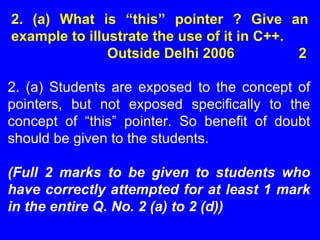 2. (a) What is “this” pointer ? Give an
example to illustrate the use of it in C++.
Outside Delhi 2006 2
2. (a) Students are exposed to the concept of
pointers, but not exposed specifically to the
concept of “this” pointer. So benefit of doubt
should be given to the students.
(Full 2 marks to be given to students who
have correctly attempted for at least 1 mark
in the entire Q. No. 2 (a) to 2 (d))
 