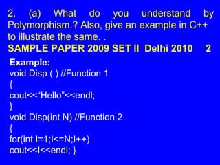 2. (a) What do you understand by
Polymorphism.? Also, give an example in C++
to illustrate the same. .
SAMPLE PAPER 2009 SET II Delhi 2010 2
Example:
void Disp ( ) //Function 1
{
cout<<“Hello”<<endl;
}
void Disp(int N) //Function 2
{
for(int I=1;I<=N;I++)
cout<<I<<endl; }
 