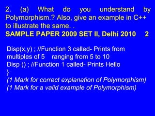 2. (a) What do you understand by
Polymorphism.? Also, give an example in C++
to illustrate the same. .
SAMPLE PAPER 2009 SET II, Delhi 2010 2
Disp(x,y) ; //Function 3 called- Prints from
multiples of 5 ranging from 5 to 10
Disp () ; //Function 1 called- Prints Hello
}
(1 Mark for correct explanation of Polymorphism)
(1 Mark for a valid example of Polymorphism)
 