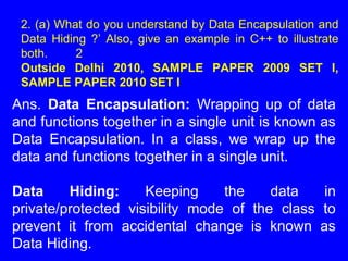 2. (a) What do you understand by Data Encapsulation and
Data Hiding ?’ Also, give an example in C++ to illustrate
both. 2
Outside Delhi 2010, SAMPLE PAPER 2009 SET I,
SAMPLE PAPER 2010 SET I
Ans. Data Encapsulation: Wrapping up of data
and functions together in a single unit is known as
Data Encapsulation. In a class, we wrap up the
data and functions together in a single unit.
Data Hiding: Keeping the data in
private/protected visibility mode of the class to
prevent it from accidental change is known as
Data Hiding.
 