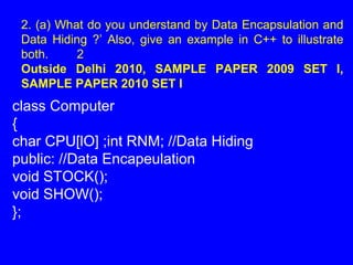 class Computer
{
char CPU[lO] ;int RNM; //Data Hiding
public: //Data Encapeulation
void STOCK();
void SHOW();
};
2. (a) What do you understand by Data Encapsulation and
Data Hiding ?’ Also, give an example in C++ to illustrate
both. 2
Outside Delhi 2010, SAMPLE PAPER 2009 SET I,
SAMPLE PAPER 2010 SET I
 